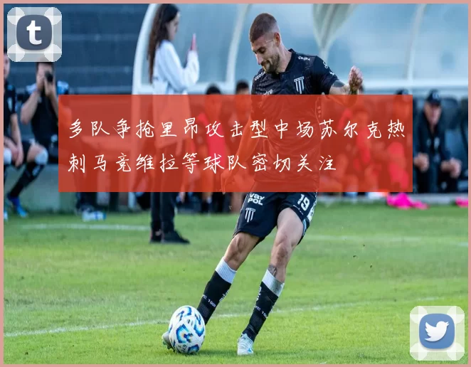 多队争抢里昂攻击型中场苏尔克热刺马竞维拉等球队密切关注