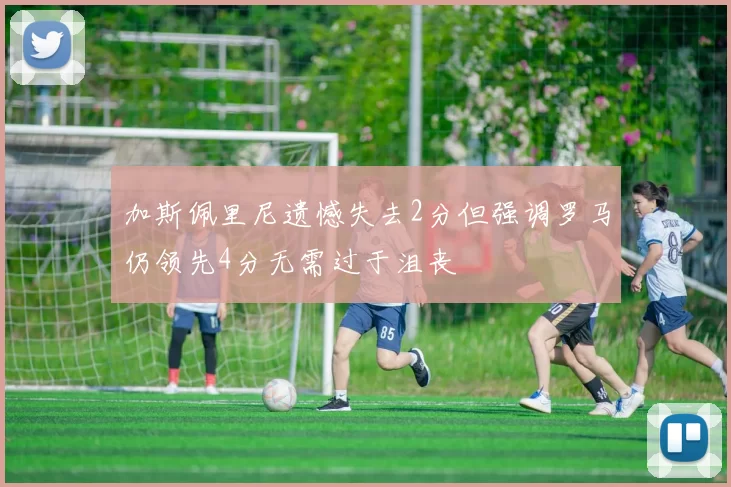 加斯佩里尼遗憾失去2分但强调罗马仍领先4分无需过于沮丧