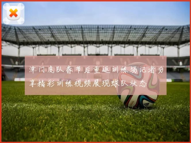 津门虎队春节后重返训练场记者分享精彩训练视频展现球队状态