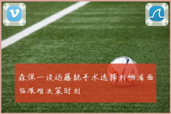 森保一谈远藤航手术选择利物浦面临艰难决策时刻