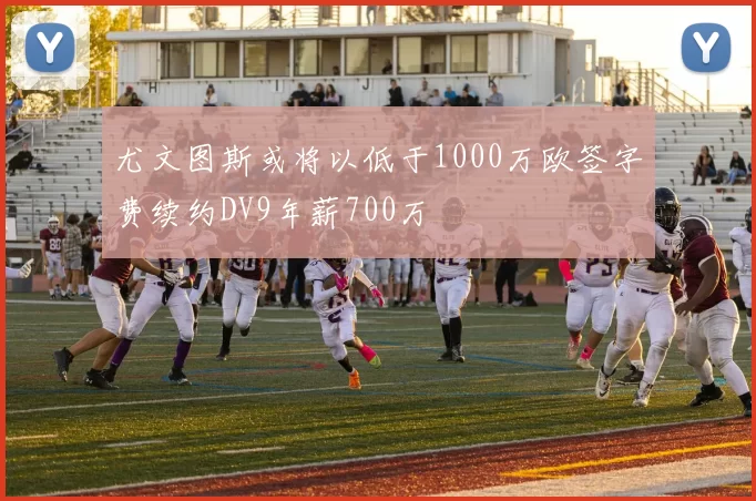 尤文图斯或将以低于1000万欧签字费续约DV9年薪700万