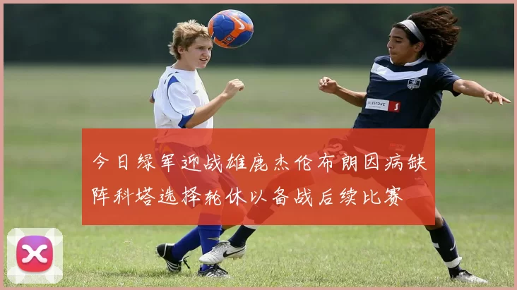 今日绿军迎战雄鹿杰伦布朗因病缺阵科塔选择轮休以备战后续比赛