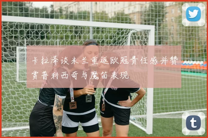 卡拉泽谈米兰重返欧冠责任感并赞赏普利西奇与魔笛表现
