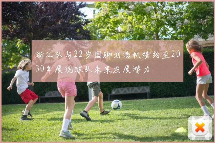 浙江队与22岁国脚刘浩帆续约至2030年展现球队未来发展潜力
