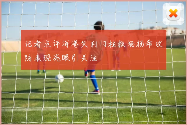 记者点评海港失利门柱救场杨希攻防表现亮眼引关注