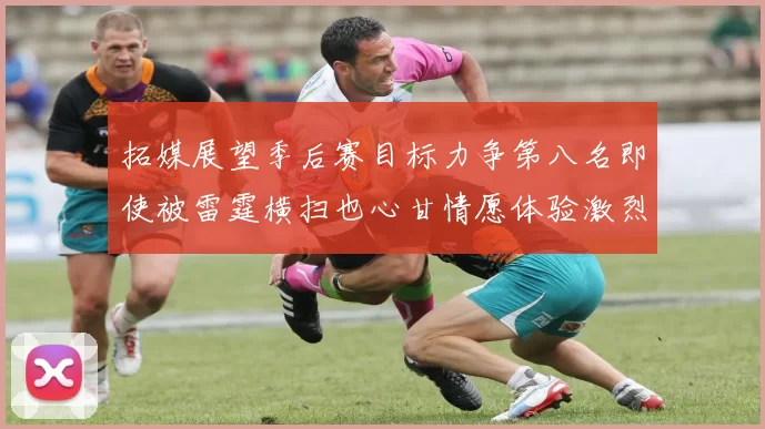拓媒展望季后赛目标力争第八名即使被雷霆横扫也心甘情愿体验激烈竞争