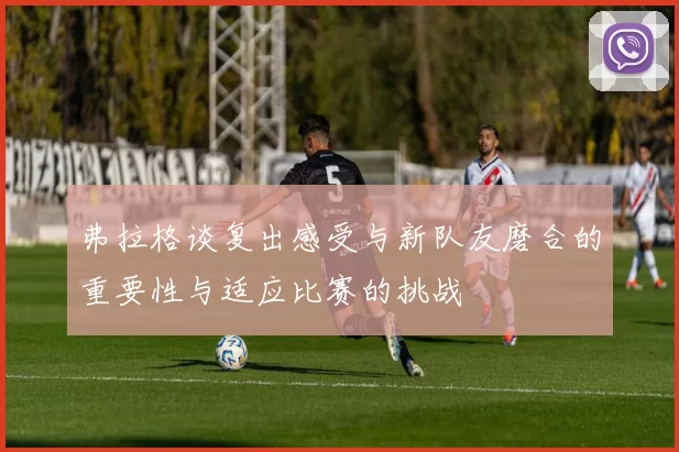 弗拉格谈复出感受与新队友磨合的重要性与适应比赛的挑战