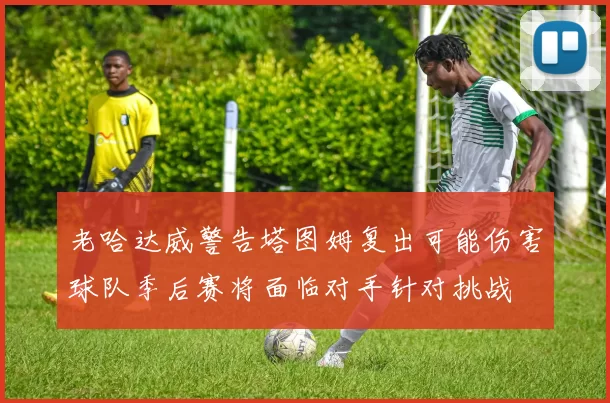老哈达威警告塔图姆复出可能伤害球队季后赛将面临对手针对挑战