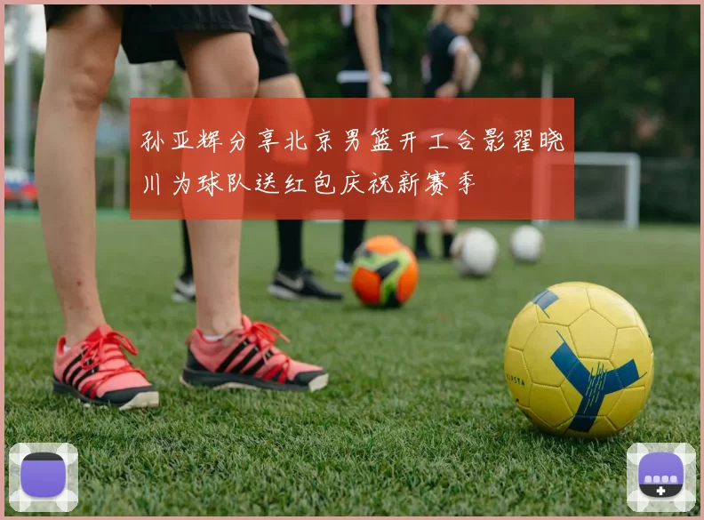 孙亚辉分享北京男篮开工合影翟晓川为球队送红包庆祝新赛季