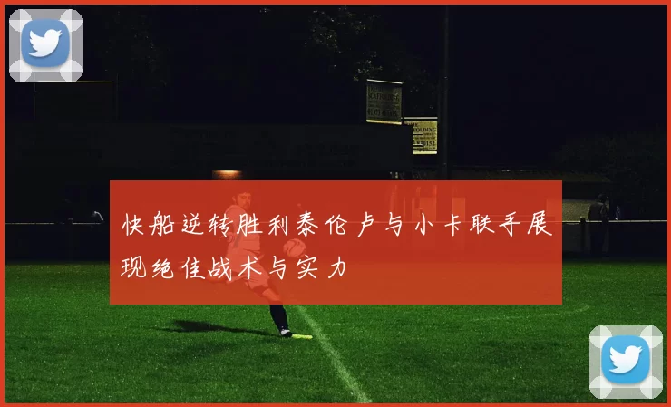 快船逆转胜利泰伦卢与小卡联手展现绝佳战术与实力