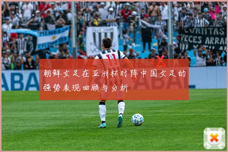 朝鲜女足在亚洲杯对阵中国女足的强势表现回顾与分析