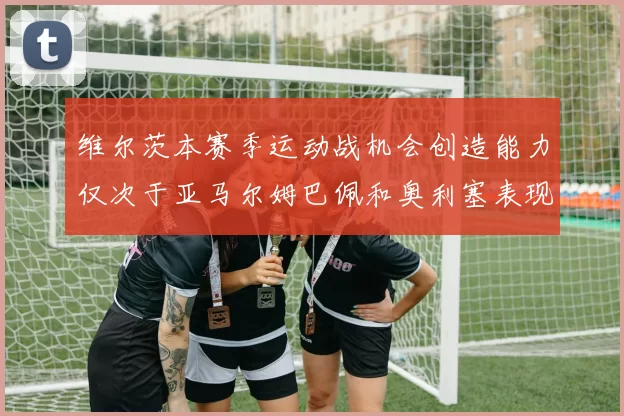 维尔茨本赛季运动战机会创造能力仅次于亚马尔姆巴佩和奥利塞表现突出