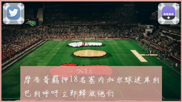 摩洛哥羁押18名塞内加尔球迷库利巴利呼吁立即释放他们