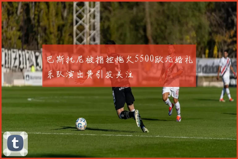 巴斯托尼被指控拖欠5500欧元婚礼乐队演出费引发关注