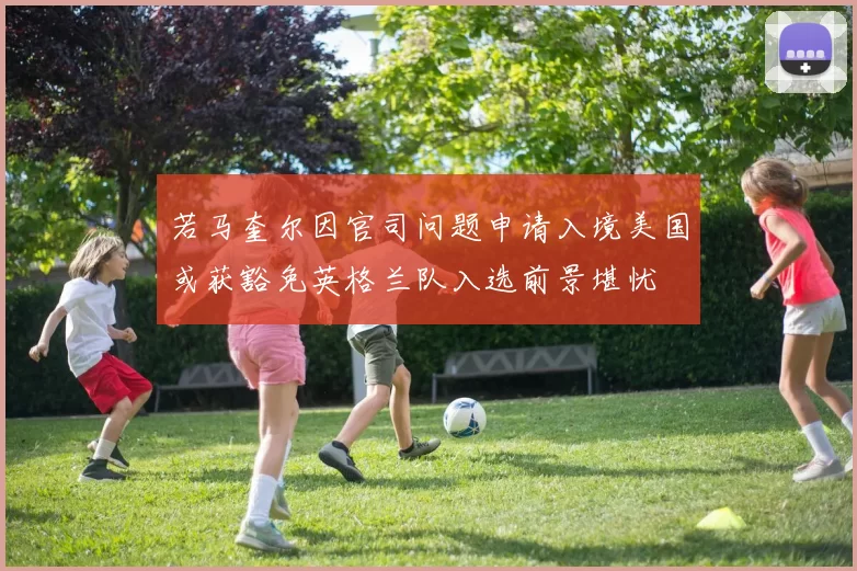 若马奎尔因官司问题申请入境美国或获豁免英格兰队入选前景堪忧