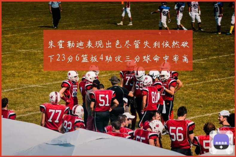 朱霍勒迪表现出色尽管失利依然砍下23分6篮板4助攻三分球命中率高达50