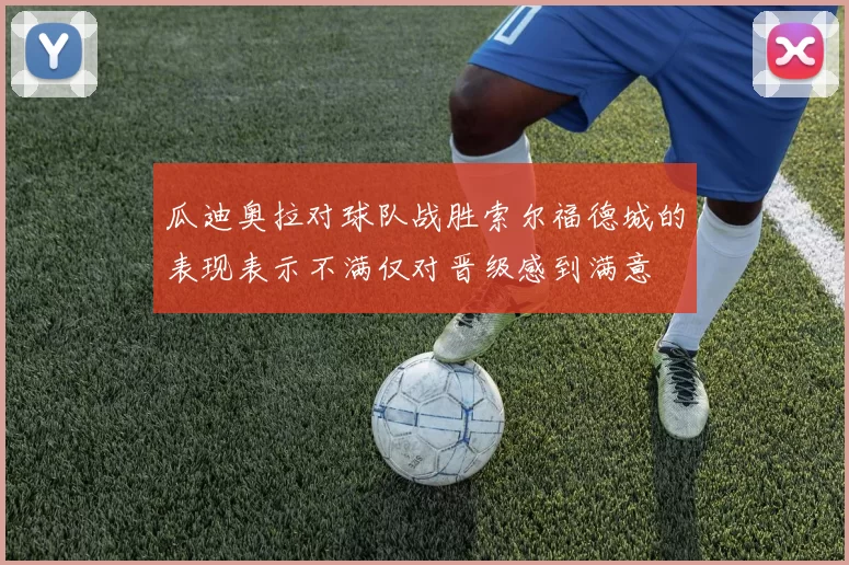 瓜迪奥拉对球队战胜索尔福德城的表现表示不满仅对晋级感到满意