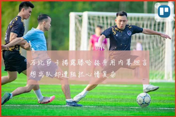 万比萨卡揭露滕哈赫弃用内幕坦言想离队却遭阻拦心情复杂