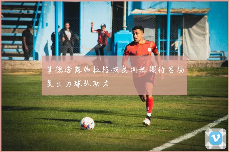 基德透露弗拉格恢复训练期待客场复出为球队助力