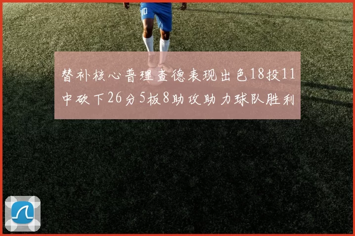 替补核心普理查德表现出色18投11中砍下26分5板8助攻助力球队胜利