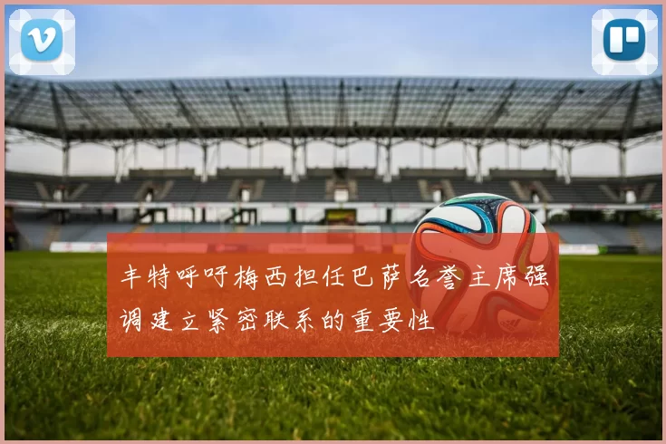 丰特呼吁梅西担任巴萨名誉主席强调建立紧密联系的重要性