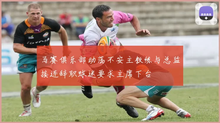马赛俱乐部动荡不安主教练与总监接连辞职球迷要求主席下台